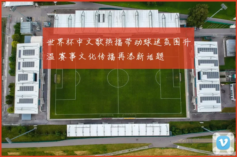 世界杯中文歌热播带动球迷氛围升温 赛事文化传播再添新话题