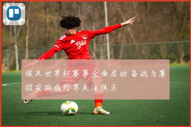 埃及世界杯赛事全面启动 备战与赛程安排成外界关注焦点