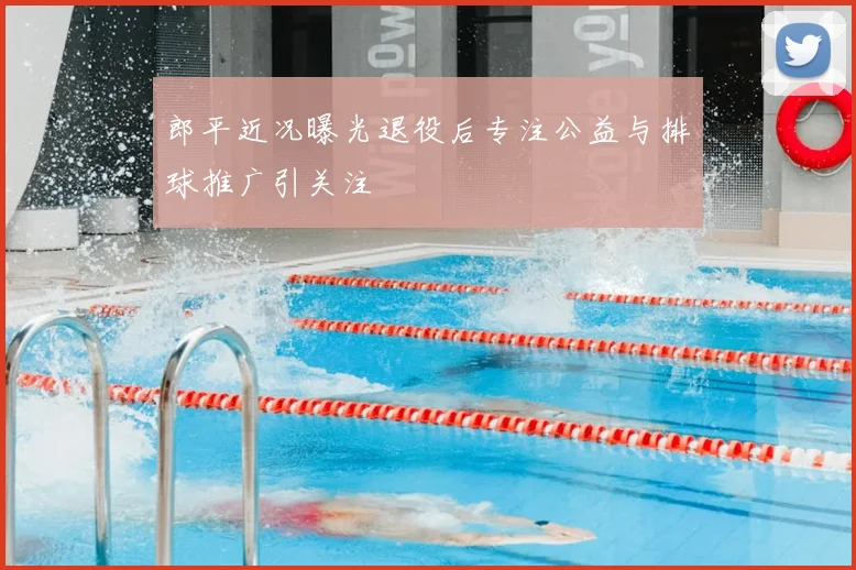 郎平近况曝光退役后专注公益与排球推广引关注