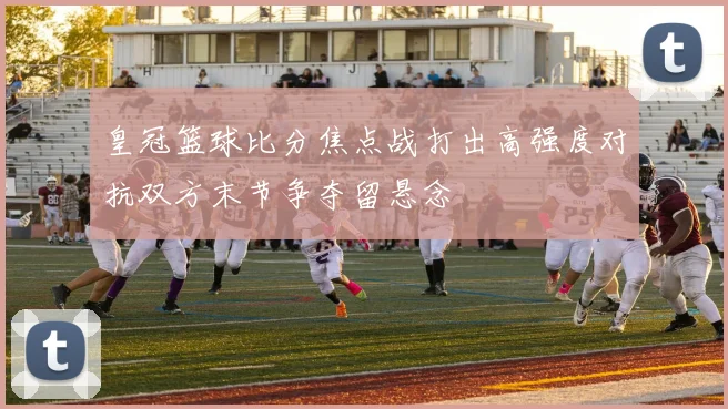 皇冠篮球比分焦点战打出高强度对抗双方末节争夺留悬念