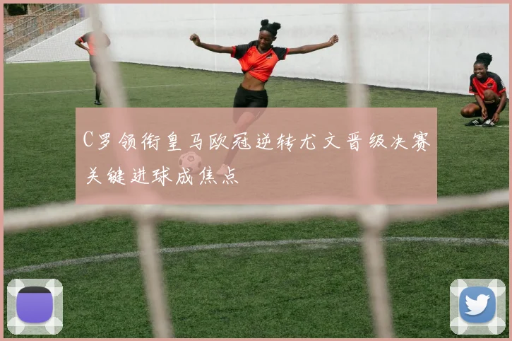 C罗领衔皇马欧冠逆转尤文晋级决赛关键进球成焦点