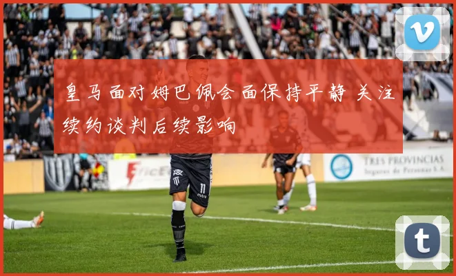 皇马面对姆巴佩会面保持平静 关注续约谈判后续影响