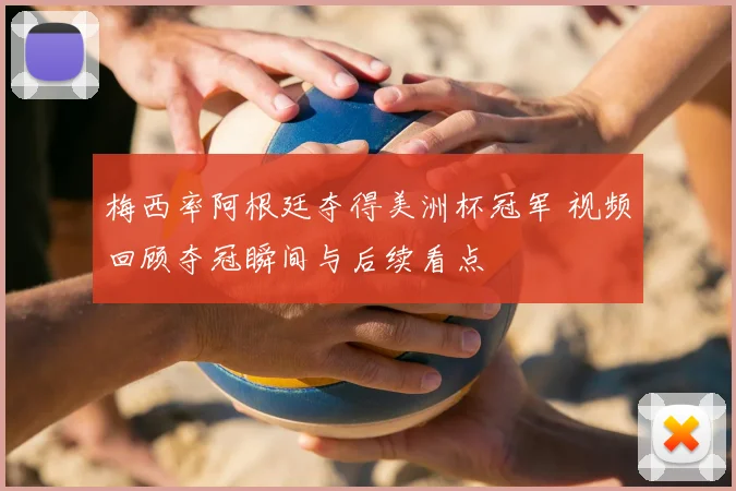 梅西率阿根廷夺得美洲杯冠军 视频回顾夺冠瞬间与后续看点