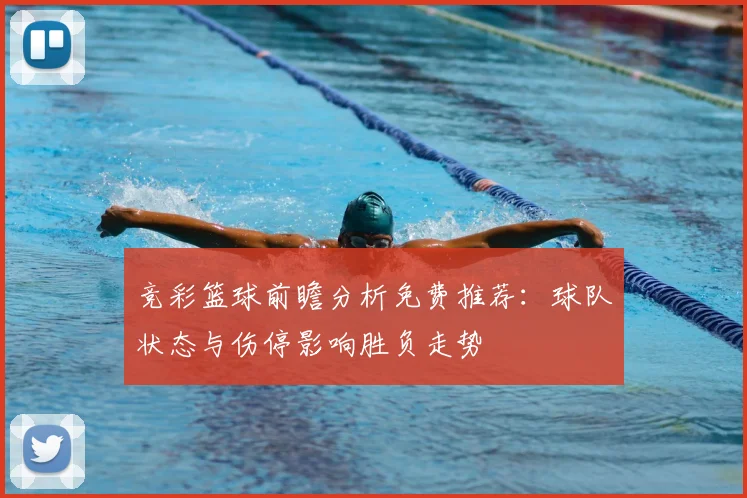 竞彩篮球前瞻分析免费推荐：球队状态与伤停影响胜负走势