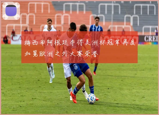 梅西率阿根廷夺得美洲杯冠军再度加冕欧洲之外大赛荣誉