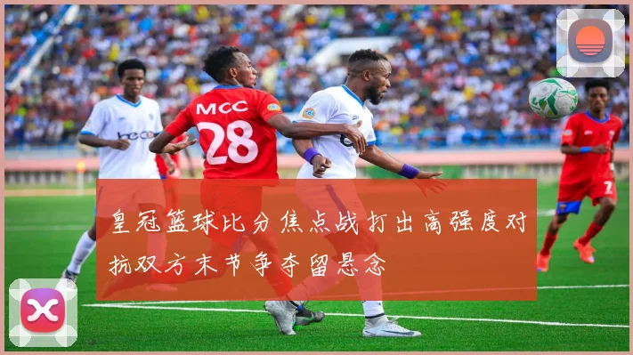 皇冠篮球比分焦点战打出高强度对抗双方末节争夺留悬念