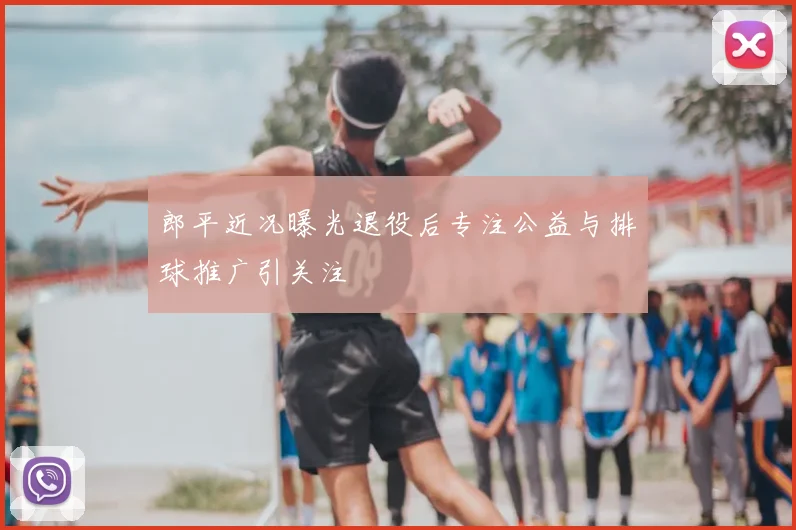郎平近况曝光退役后专注公益与排球推广引关注