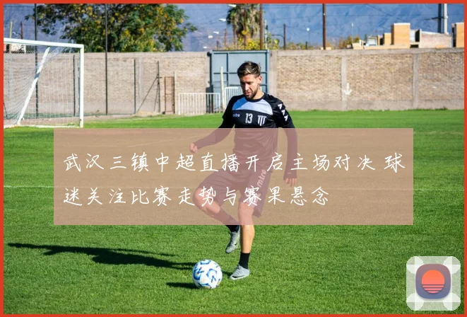 武汉三镇中超直播开启主场对决 球迷关注比赛走势与赛果悬念