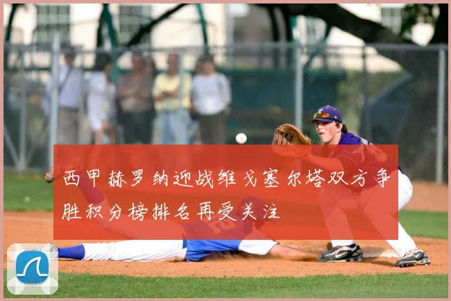 西甲赫罗纳迎战维戈塞尔塔双方争胜积分榜排名再受关注