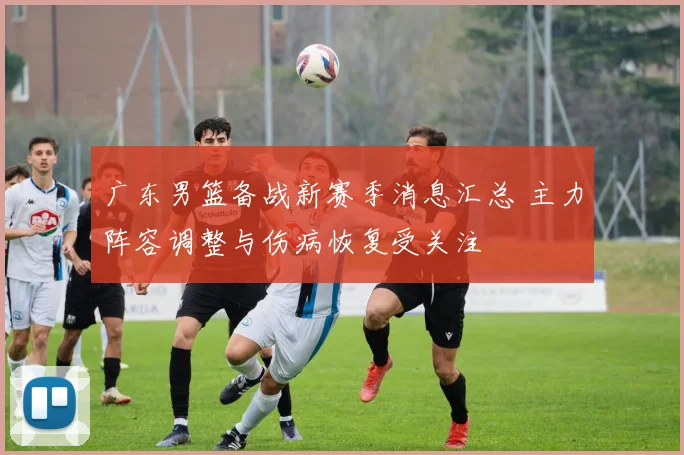 广东男篮备战新赛季消息汇总 主力阵容调整与伤病恢复受关注