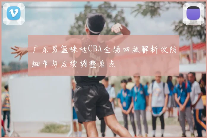 广东男篮咪咕CBA全场回放解析攻防细节与后续调整看点