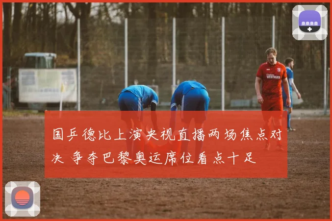 国乒德比上演央视直播两场焦点对决 争夺巴黎奥运席位看点十足