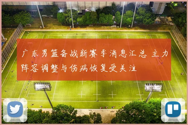 广东男篮备战新赛季消息汇总 主力阵容调整与伤病恢复受关注