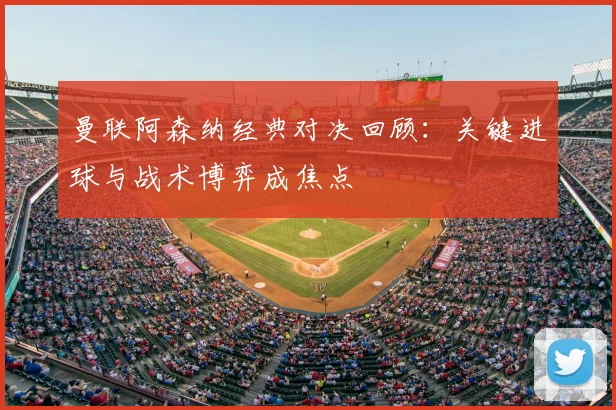 曼联阿森纳经典对决回顾：关键进球与战术博弈成焦点
