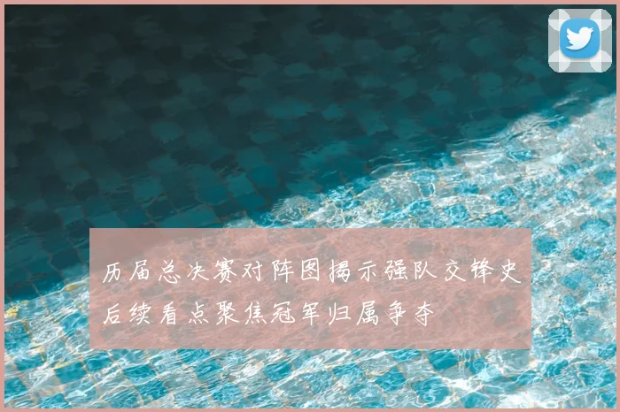 历届总决赛对阵图揭示强队交锋史后续看点聚焦冠军归属争夺
