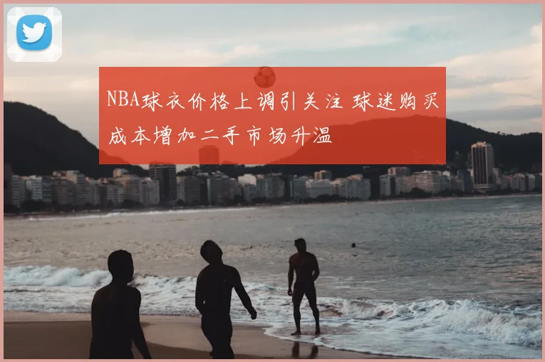 NBA球衣价格上调引关注 球迷购买成本增加二手市场升温